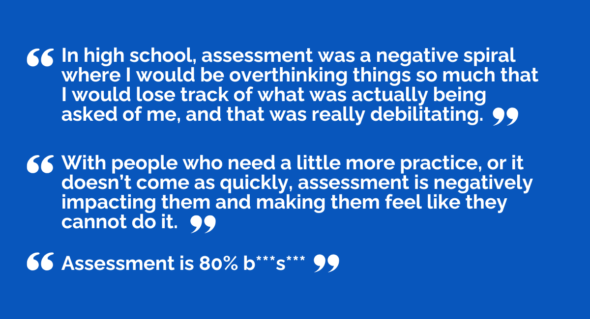 “In high school, assessment was a negative spiral where I would be overthinking things so much that I would lose track of what was actually being asked of me, and that was really debilitating.”   “With people who need a little more practice, or it doesn’t come as quickly, assessment is negatively impacting them and making them feel like they cannot do it.”   “Assessment is 80% b***s***.” 