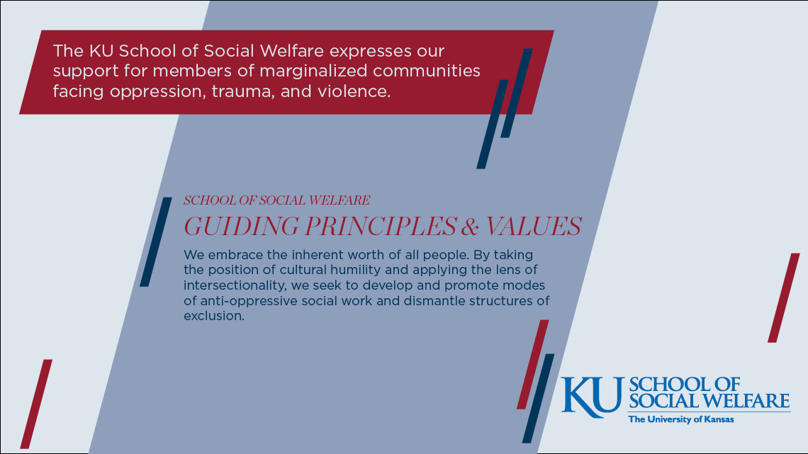 The KU School of Social Welfare expresses our support for members of marginalized communities facing oppression, trauma, and violence. Guiding Principles & Values: We embrace the inherent worth of all people. By taking the position of cultural humility and applying the lens of intersectionality, we seek to develop and promote modes of anti-oppressive social work and dismantle structures of exclusion.