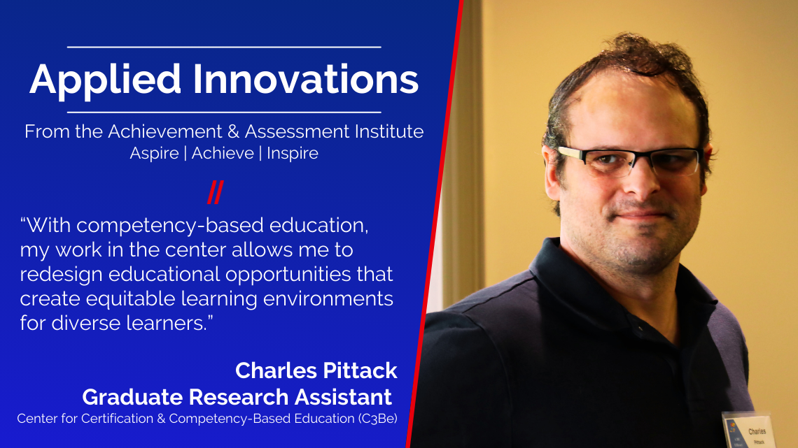 IMAGE CARD: Applied Innovations, From the Achievement & Assessment Institute Aspire | Achieve | Inspire, “With competency-based education, my work in the center allows me to redesign educational opportunities that create equitable learning environments for diverse learners.” Chris Pittack Graduate Research Assistant  Center for Certification & Competency-Based Education (C3Be). Image of Charles Pittack.