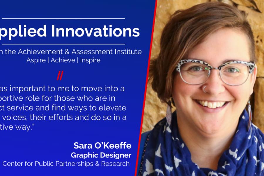 Social card: Applied Innovations, From the Achievement & Assessment Institute Aspire | Achieve | Inspire. “It was important to me to move into a supportive role for those who are in direct service and find ways to elevate their voices, their efforts and do so in a creative way.” Sara O’Keeffe Graphic Designer Center for Public Partnerships and Research. Headshot of Sara O'Keeffe.