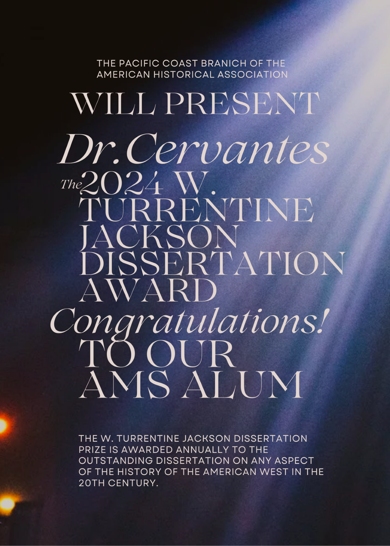 Blue/purple background with lights hitting the words "The Pacific Coast Branch of the American Historical Association Will Present Dr. Cervantes the 2024 W Turrentine Jackson Dissertation Award Congratulations to our AMS Alum The W. Turrentine Jackson Dissertation Prize is awarded annually to the outstanding dissertation on any aspect of the history of the American West in the 20th century."