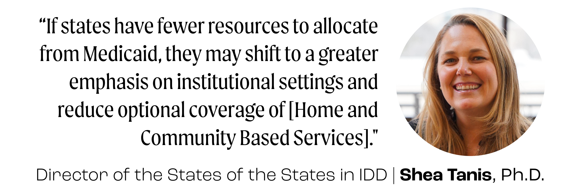 “If states have fewer resources to allocate from Medicaid, they may shift to a greater emphasis on institutional settings and reduce optional coverage of [Home and Community Based Services]." Director of the States of the States in IDD, Shea Tanis, Ph.D.