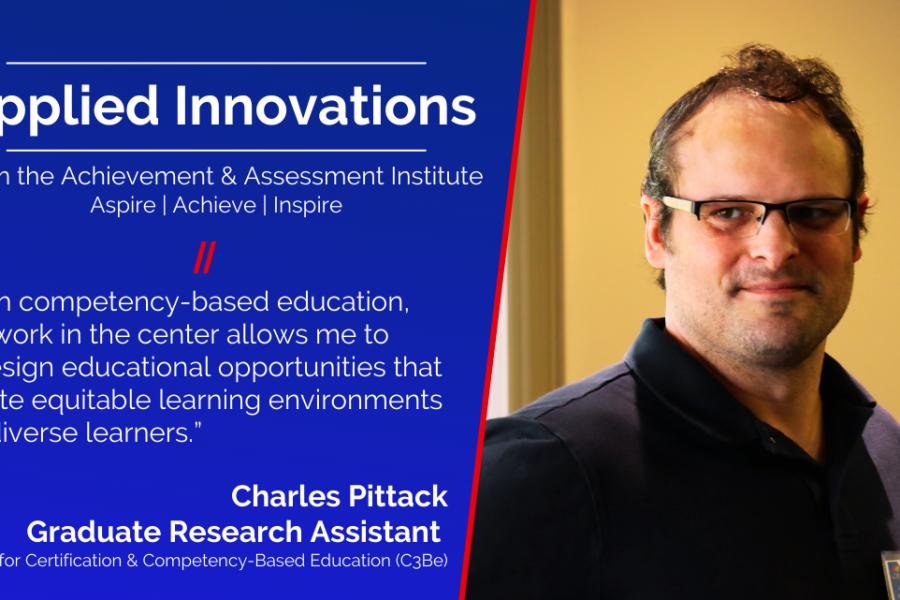 IMAGE CARD: Applied Innovations, From the Achievement & Assessment Institute Aspire | Achieve | Inspire, “With competency-based education, my work in the center allows me to redesign educational opportunities that create equitable learning environments for diverse learners.” Chris Pittack Graduate Research Assistant  Center for Certification & Competency-Based Education (C3Be). Image of Charles Pittack.